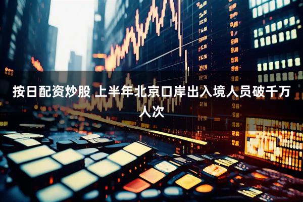 按日配资炒股 上半年北京口岸出入境人员破千万人次