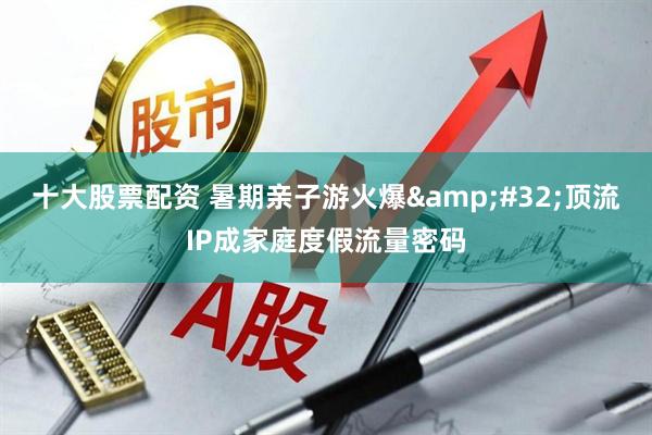 十大股票配资 暑期亲子游火爆&#32;顶流IP成家庭度假流量密码