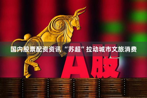 国内股票配资资讯 “苏超”拉动城市文旅消费