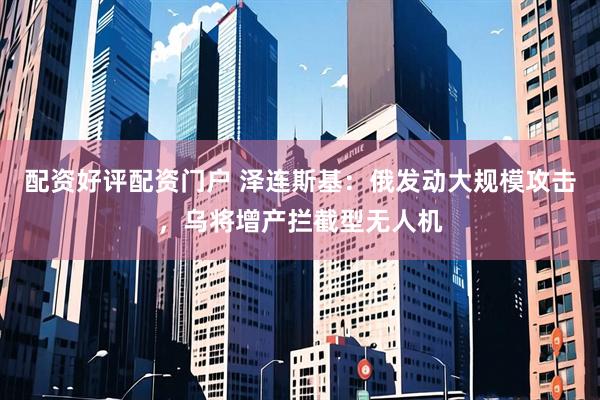配资好评配资门户 泽连斯基：俄发动大规模攻击，乌将增产拦截型无人机