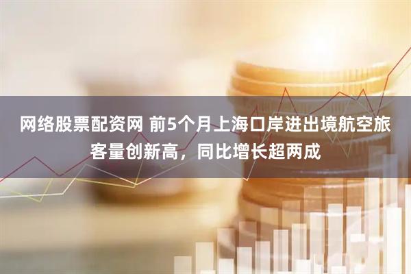 网络股票配资网 前5个月上海口岸进出境航空旅客量创新高，同比增长超两成
