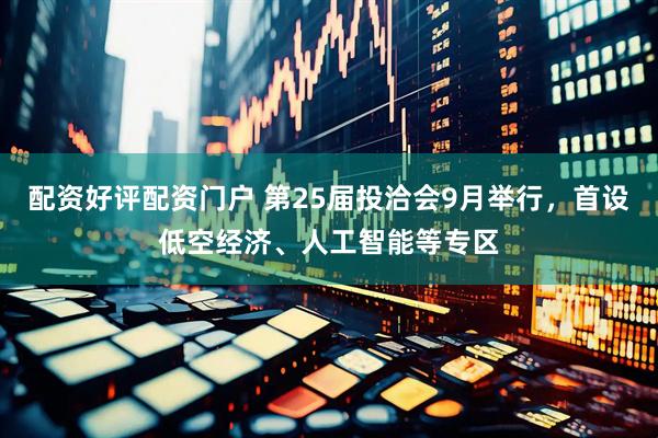 配资好评配资门户 第25届投洽会9月举行，首设低空经济、人工智能等专区