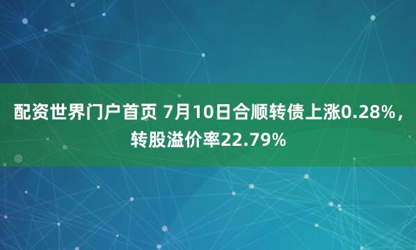 配资世界门户首页 7月10日合顺转债上涨0.28%，转股溢价率22.79%