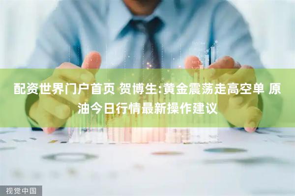 配资世界门户首页 贺博生:黄金震荡走高空单 原油今日行情最新操作建议
