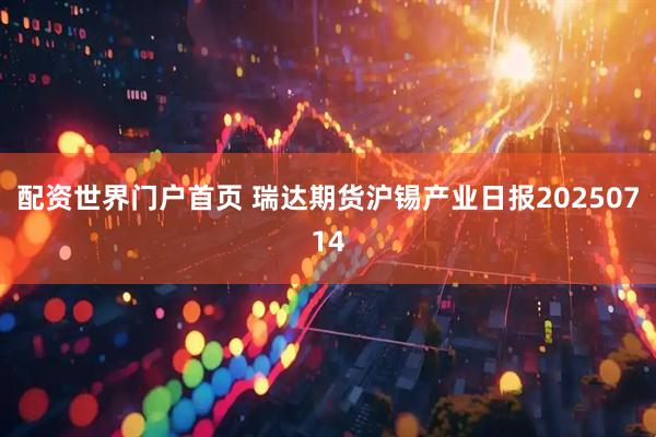 配资世界门户首页 瑞达期货沪锡产业日报20250714