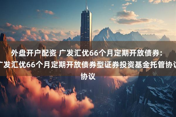 外盘开户配资 广发汇优66个月定期开放债券: 广发汇优66个月定期开放债券型证券投资基金托管协议