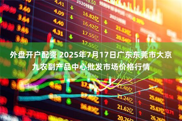 外盘开户配资 2025年7月17日广东东莞市大京九农副产品中心批发市场价格行情