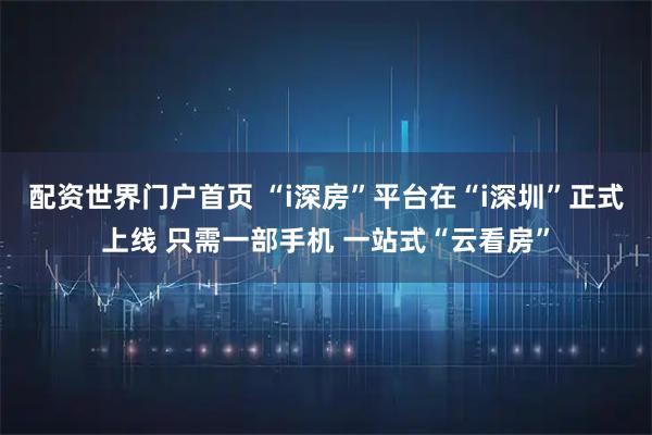 配资世界门户首页 “i深房”平台在“i深圳”正式上线 只需一部手机 一站式“云看房”