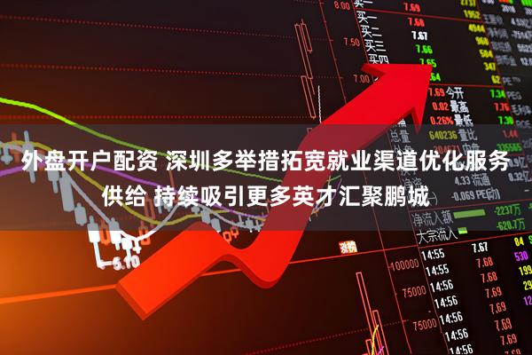 外盘开户配资 深圳多举措拓宽就业渠道优化服务供给 持续吸引更多英才汇聚鹏城