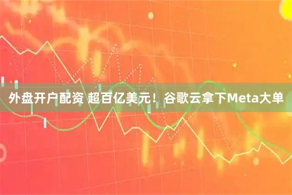 外盘开户配资 超百亿美元！谷歌云拿下Meta大单