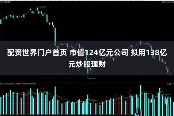 配资世界门户首页 市值124亿元公司 拟用138亿元炒股理财