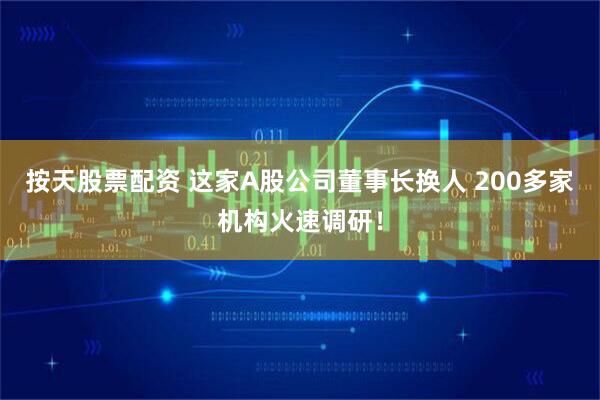 按天股票配资 这家A股公司董事长换人 200多家机构火速调研！