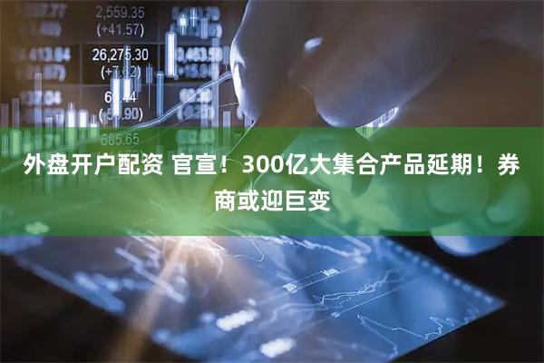 外盘开户配资 官宣！300亿大集合产品延期！券商或迎巨变