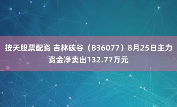 按天股票配资 吉林碳谷（836077）8月25日主力资金净卖出132.77万元