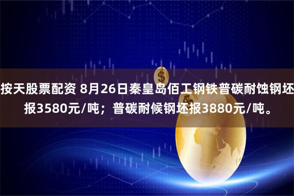 按天股票配资 8月26日秦皇岛佰工钢铁普碳耐蚀钢坯报3580元/吨；普碳耐候钢坯报3880元/吨。