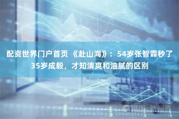 配资世界门户首页 《赴山海》：54岁张智霖秒了35岁成毅，才知清爽和油腻的区别