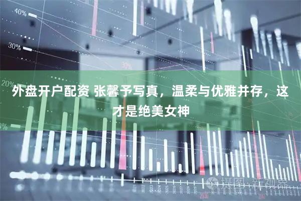 外盘开户配资 张馨予写真，温柔与优雅并存，这才是绝美女神