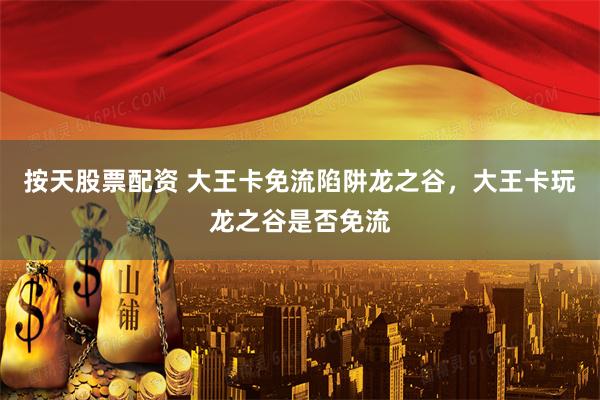 按天股票配资 大王卡免流陷阱龙之谷，大王卡玩龙之谷是否免流
