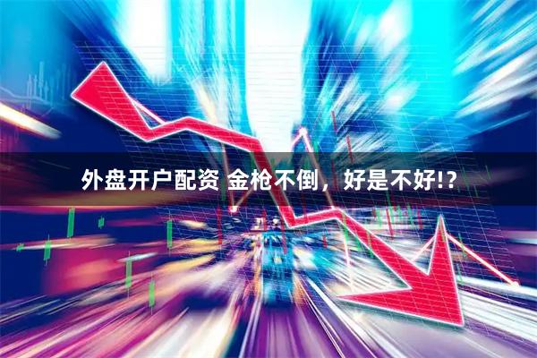 外盘开户配资 金枪不倒，好是不好!？